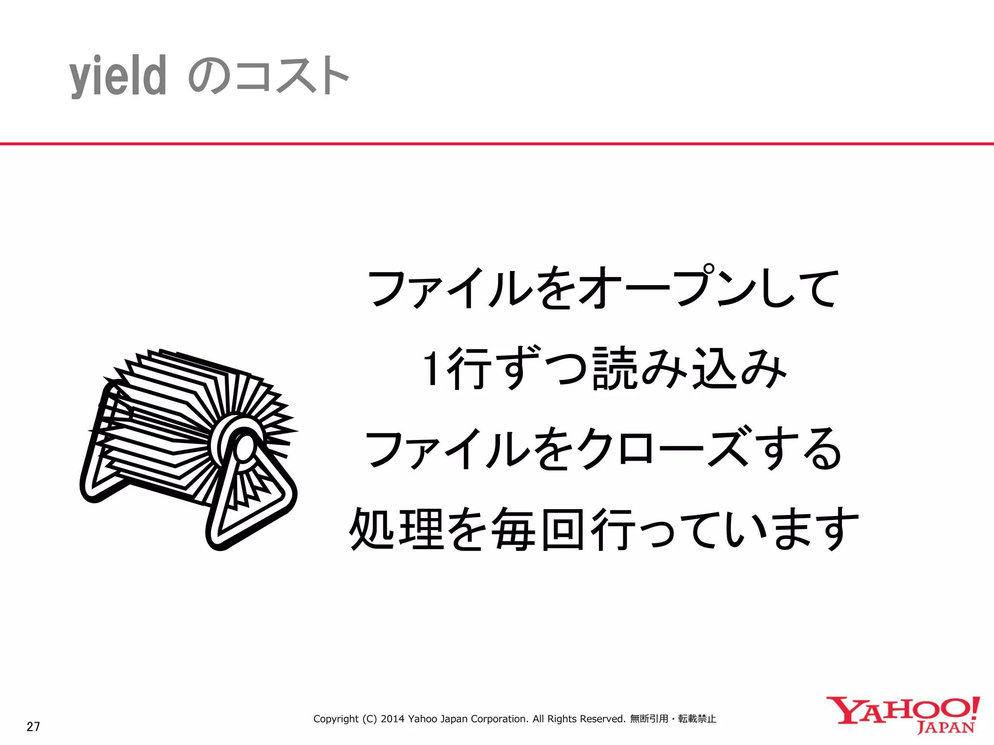 27 
yield のコスト 
ファイルをオープンして 
1行ずつ読み込み 
ファイルをクローズする 
処理を毎回行っています 
Copyright (C) 2014 Yahoo Japan Corporation. All Rights Reserved. 無断引用・転載禁止 
 