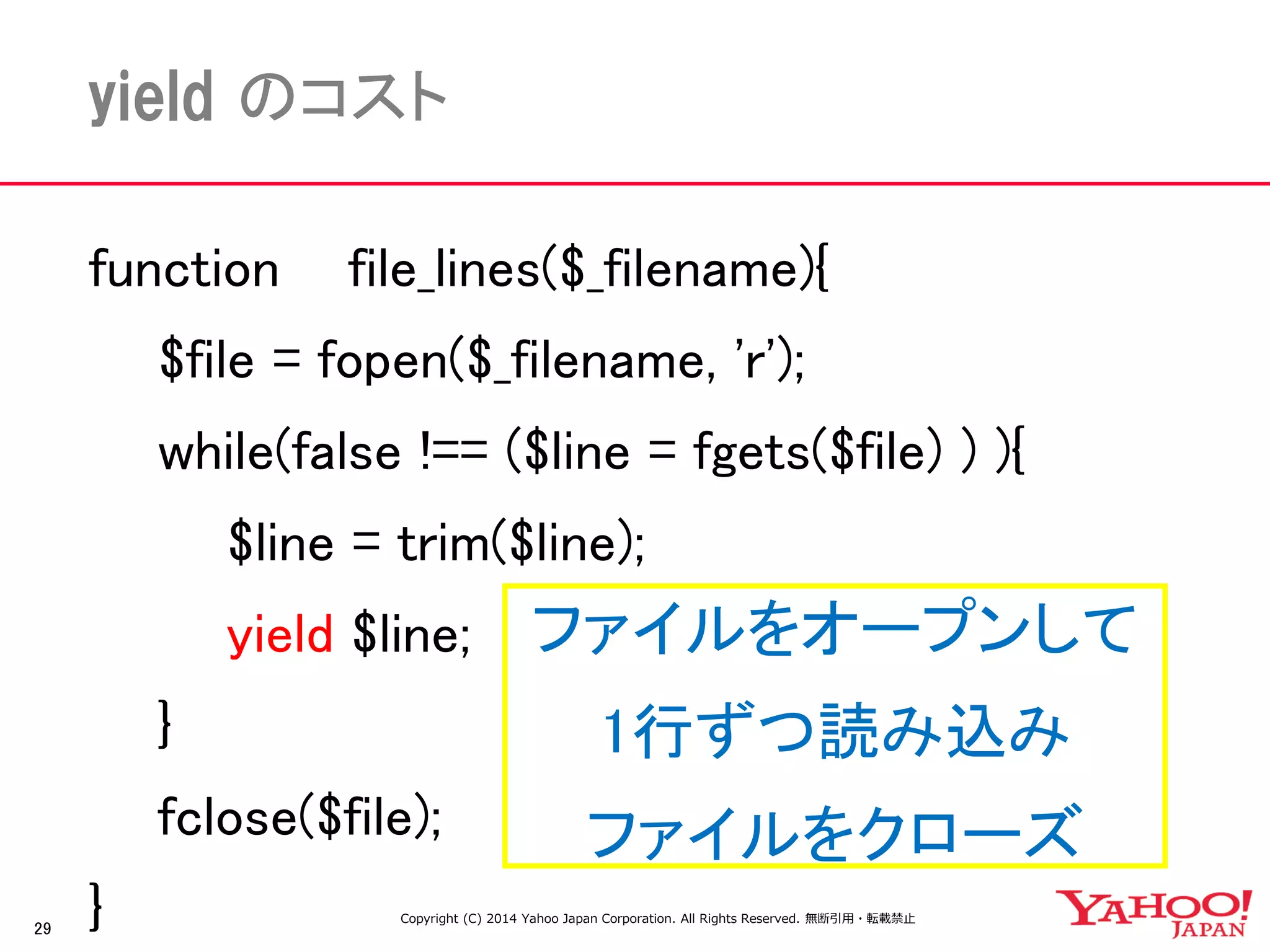 29 
yield のコスト 
function file_lines($_filename){ 
$file = fopen($_filename, 'r'); 
while(false !== ($line = fgets($file) ) ){ 
$line = trim($line); 
yield $line; 
} 
fclose($file); 
} 
ファイルをオープンして 
1行ずつ読み込み 
ファイルをクローズ 
Copyright (C) 2014 Yahoo Japan Corporation. All Rights Reserved. 無断引用・転載禁止  