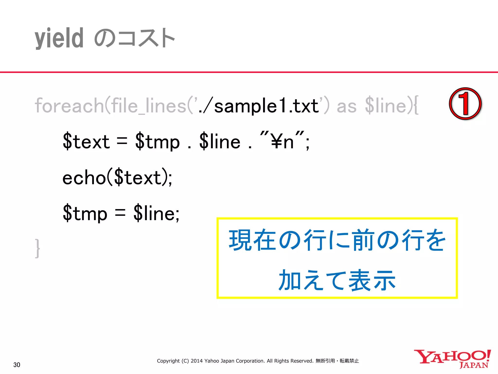 30 
yield のコスト 
foreach(file_lines('./sample1.txt') as $line){ 
$text = $tmp . $line . "¥n"; 
echo($text); 
$tmp = $line; 
} 
現在の行に前の行を 
加えて表示 
Copyright (C) 2014 Yahoo Japan Corporation. All Rights Reserved. 無断引用・転載禁止  