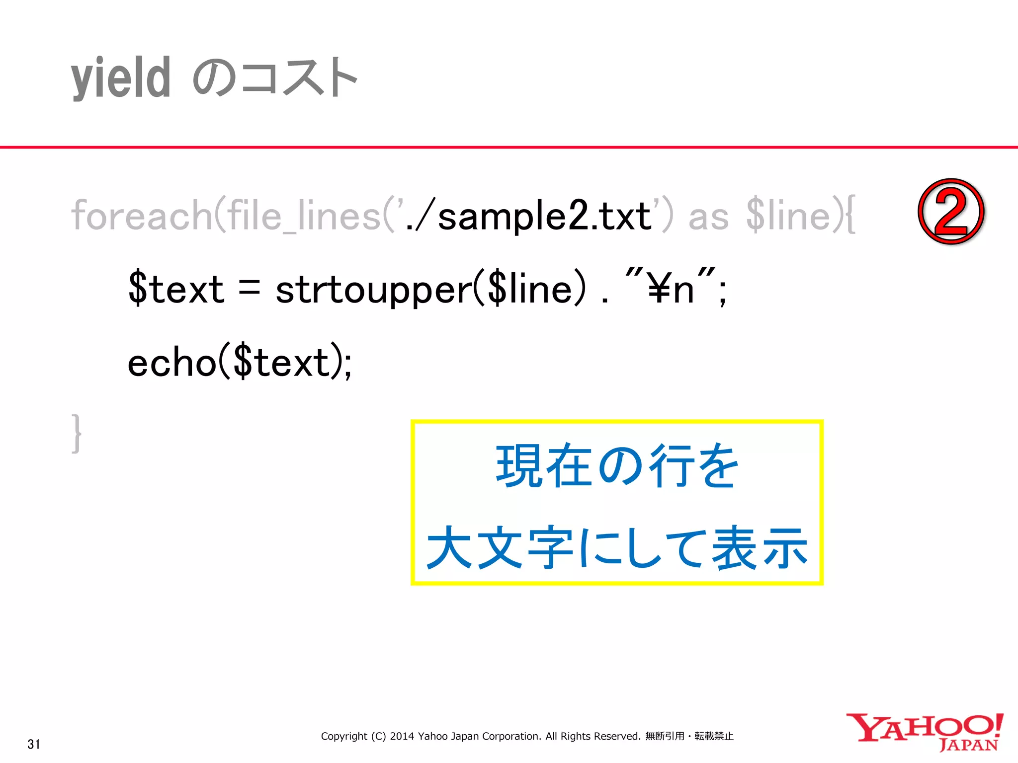 31 
yield のコスト 
foreach(file_lines('./sample2.txt') as $line){ 
$text = strtoupper($line) . "¥n"; 
echo($text); 
} 
Copyright (C) 2014 Yahoo Japan Corporation. All Rights Reserved. 無断引用・転載禁止 
現在の行を 
大文字にして表示  