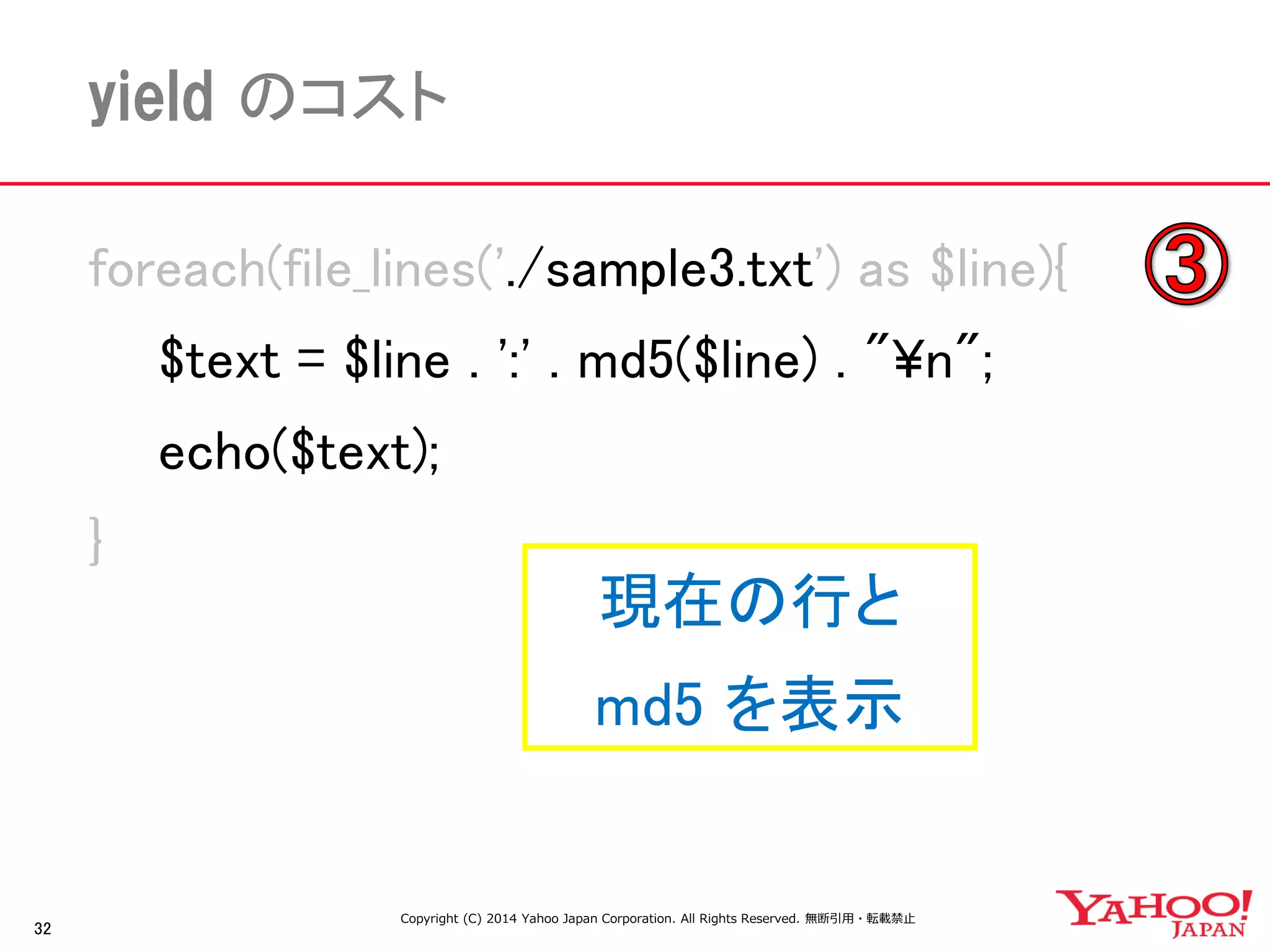 32 
yield のコスト 
foreach(file_lines('./sample3.txt') as $line){ 
$text = $line . ':' . md5($line) . "¥n"; 
echo($text); 
} 
現在の行と 
md5 を表示 
Copyright (C) 2014 Yahoo Japan Corporation. All Rights Reserved. 無断引用・転載禁止  