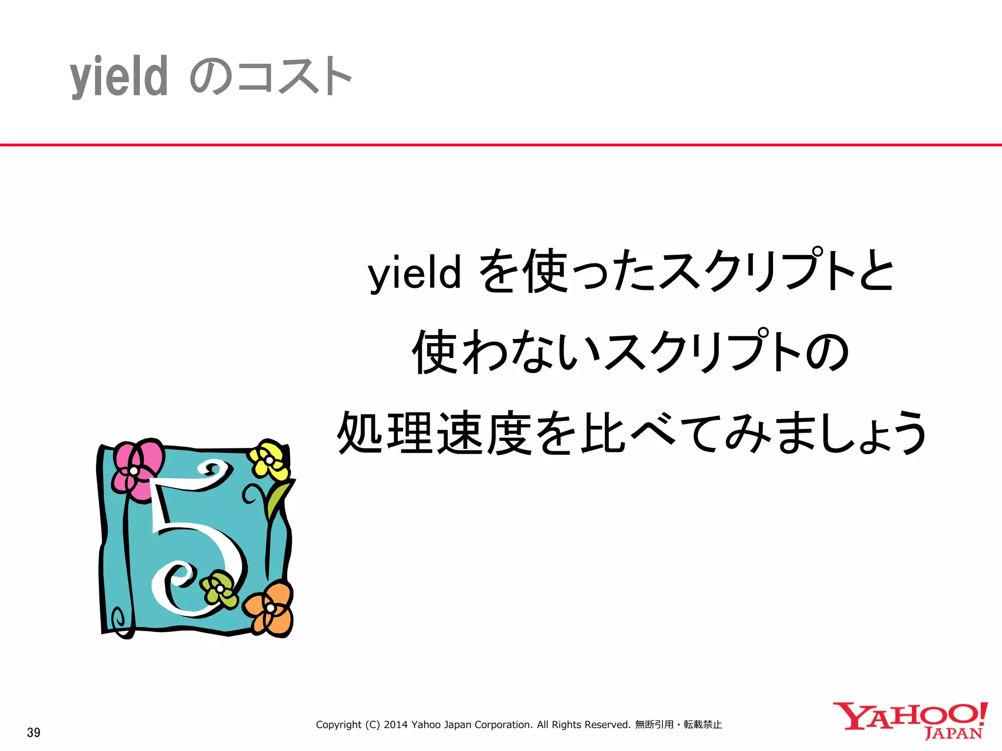 39 
yield のコスト 
yield を使ったスクリプトと 
使わないスクリプトの 
処理速度を比べてみましょう 
Copyright (C) 2014 Yahoo Japan Corporation. All Rights Reserved. 無断引用・転載禁止 
 