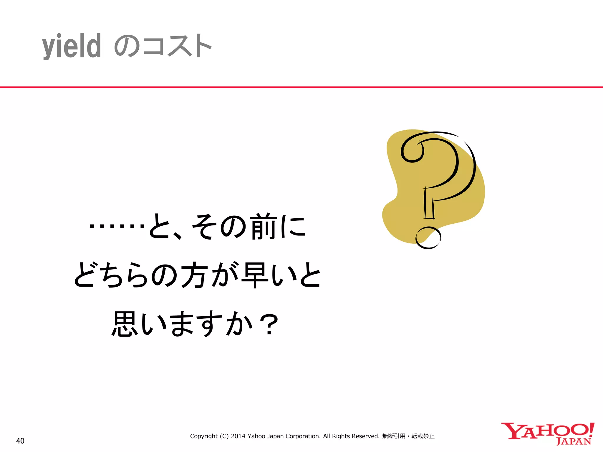 40 
yield のコスト 
……と、その前に 
どちらの方が早いと 
思いますか？ 
Copyright (C) 2014 Yahoo Japan Corporation. All Rights Reserved. 無断引用・転載禁止  
