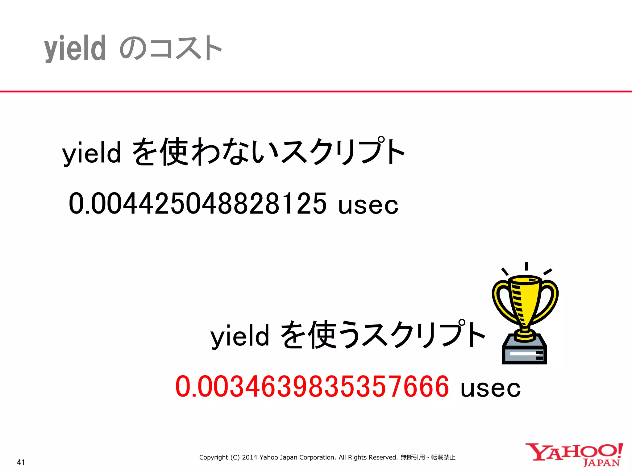 41 
yield のコスト 
yield を使うスクリプト 
0.0034639835357666 usec 
yield を使わないスクリプト 
0.004425048828125 usec 
Copyright (C) 2014 Yahoo Japan Corporation. All Rights Reserved. 無断引用・転載禁止 
 