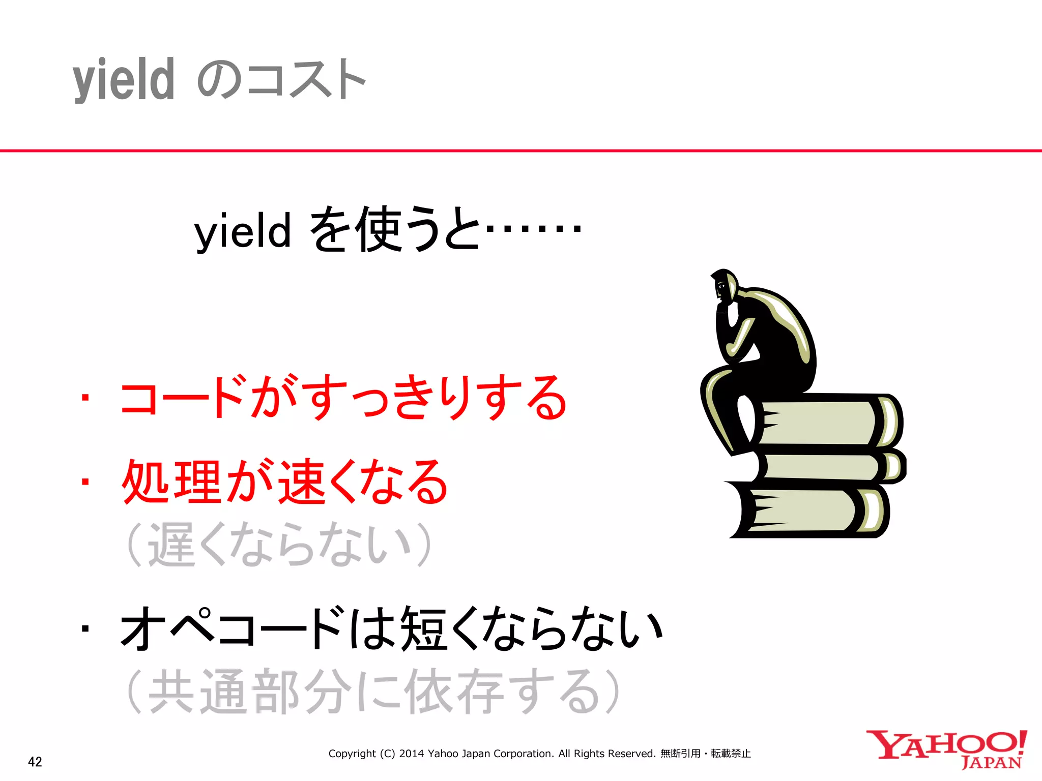 42 
yield のコスト 
yield を使うと…… 
• コードがすっきりする 
• 処理が速くなる 
（遅くならない） 
• オペコードは短くならない 
（共通部分に依存する） 
Copyright (C) 2014 Yahoo Japan Corporation. All Rights Reserved. 無断引用・転載禁止 
 
