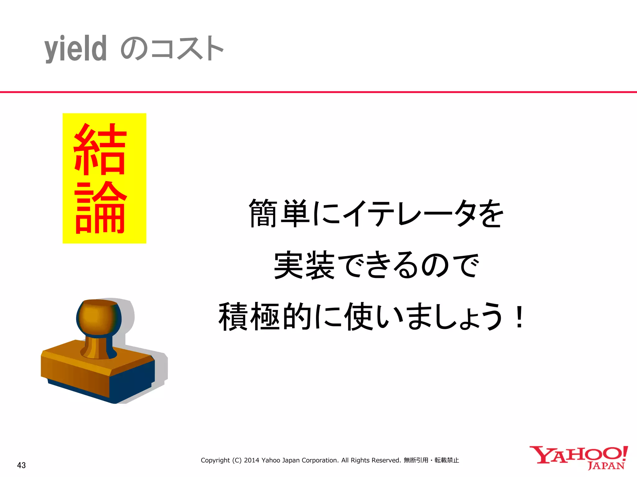 43 
yield のコスト 
簡単にイテレータを 
実装できるので 
積極的に使いましょう！ 
結論 
Copyright (C) 2014 Yahoo Japan Corporation. All Rights Reserved. 無断引用・転載禁止 
 