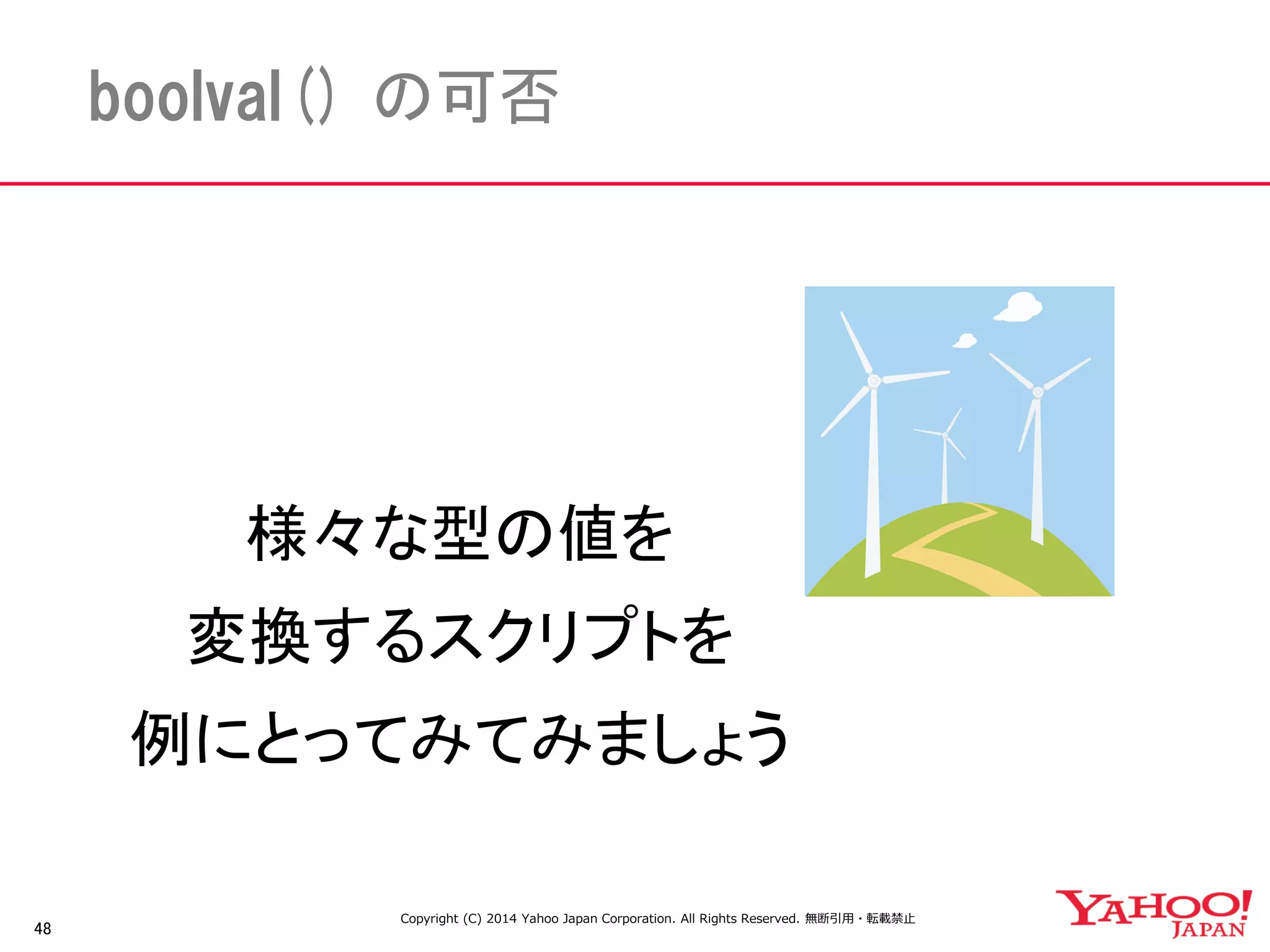 48 
boolval() の可否 
様々な型の値を 
変換するスクリプトを 
例にとってみてみましょう 
Copyright (C) 2014 Yahoo Japan Corporation. All Rights Reserved. 無断引用・転載禁止 
 