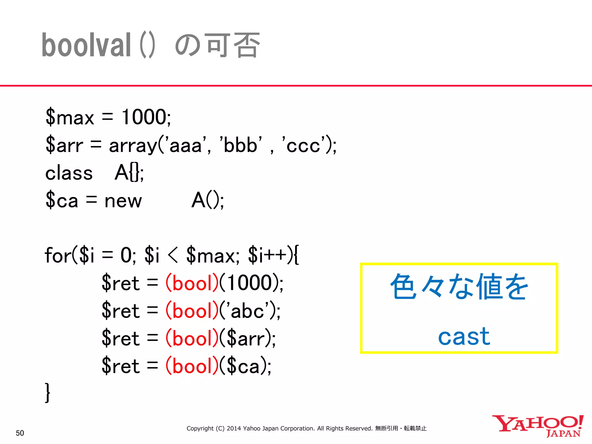 $max = 1000; 
$arr = array('aaa', 'bbb' , 'ccc'); 
class A{}; 
$ca = new A(); 
for($i = 0; $i < $max; $i++){ 
$ret = (bool)(1000); 
$ret = (bool)('abc'); 
$ret = (bool)($arr); 
$ret = (bool)($ca); 
} 
50 
boolval() の可否 
色々な値を 
cast 
Copyright (C) 2014 Yahoo Japan Corporation. All Rights Reserved. 無断引用・転載禁止  