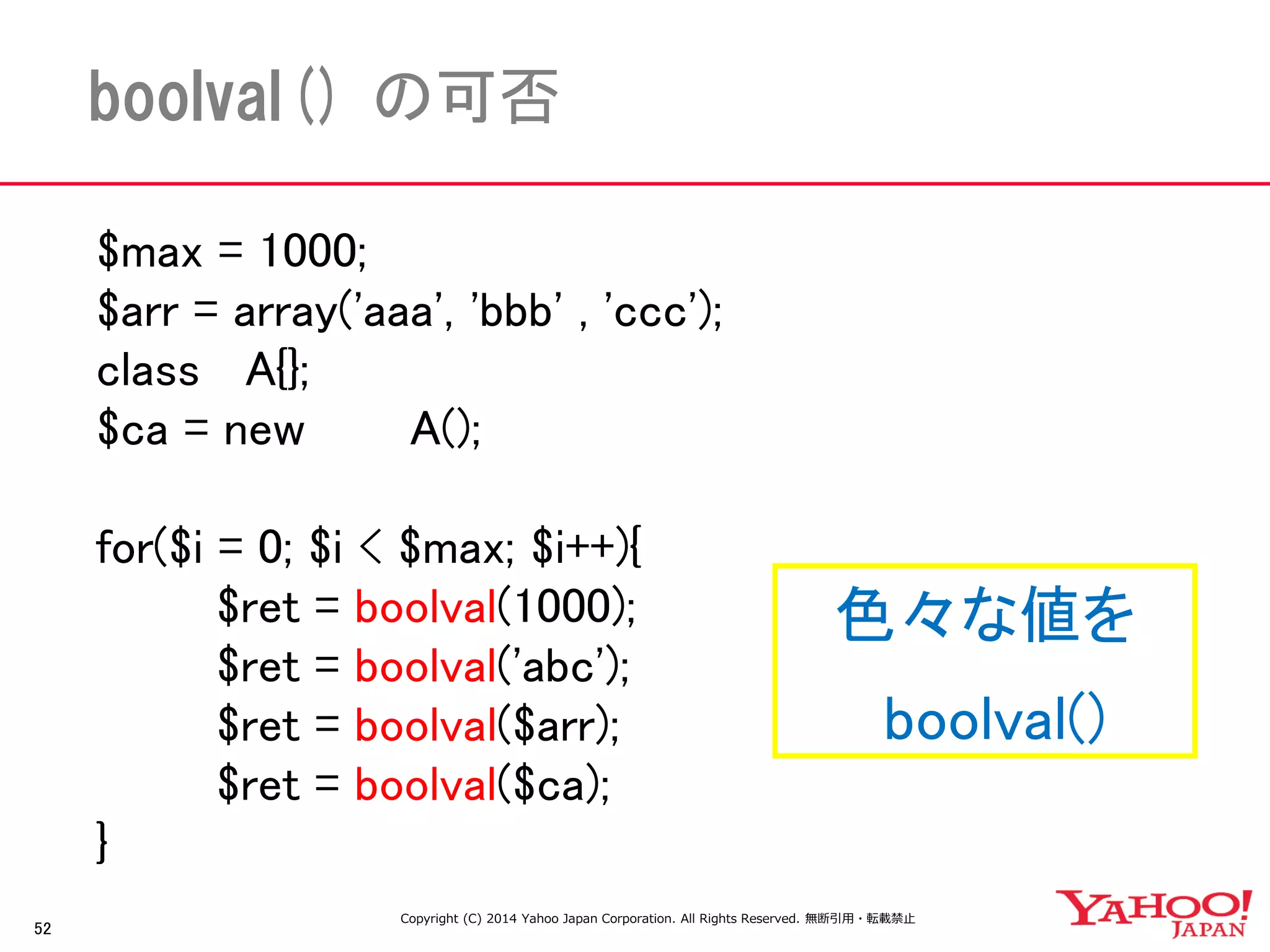 $max = 1000; 
$arr = array('aaa', 'bbb' , 'ccc'); 
class A{}; 
$ca = new A(); 
for($i = 0; $i < $max; $i++){ 
$ret = boolval(1000); 
$ret = boolval('abc'); 
$ret = boolval($arr); 
$ret = boolval($ca); 
} 
52 
boolval() の可否 
色々な値を 
boolval() 
Copyright (C) 2014 Yahoo Japan Corporation. All Rights Reserved. 無断引用・転載禁止  