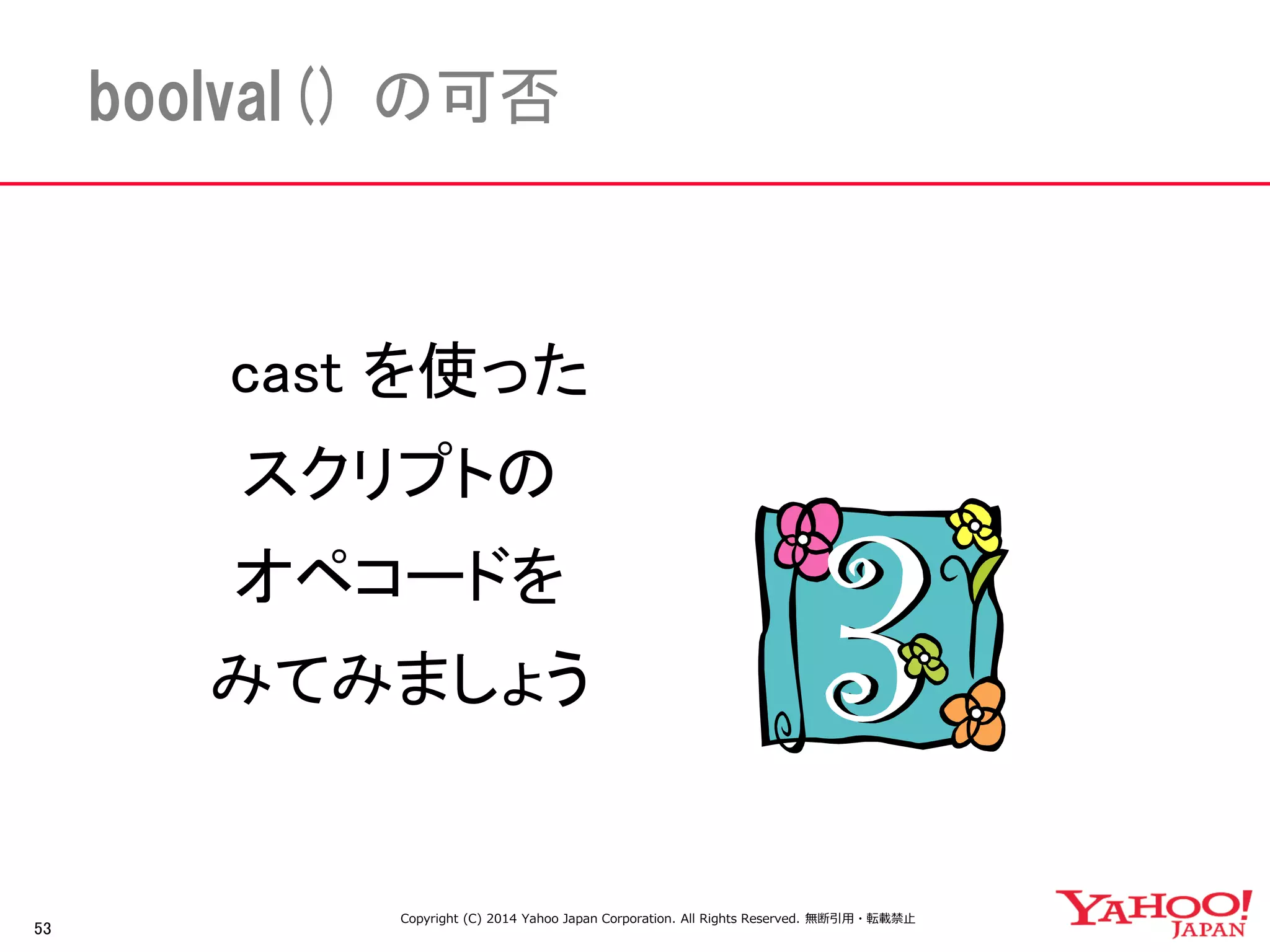 53 
boolval() の可否 
cast を使った 
スクリプトの 
オペコードを 
みてみましょう 
Copyright (C) 2014 Yahoo Japan Corporation. All Rights Reserved. 無断引用・転載禁止 
 