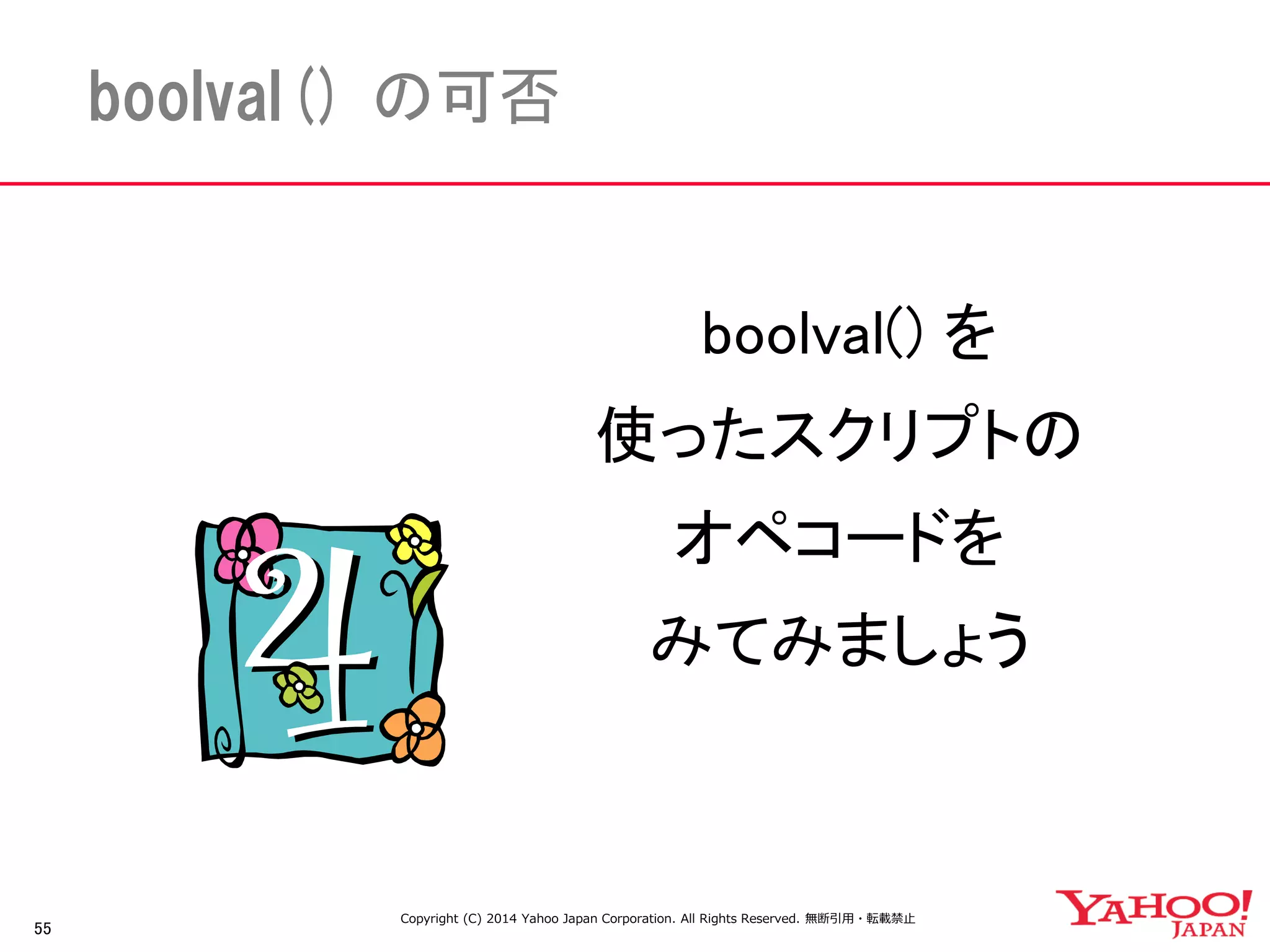 55 
boolval() の可否 
boolval() を 
使ったスクリプトの 
オペコードを 
みてみましょう 
Copyright (C) 2014 Yahoo Japan Corporation. All Rights Reserved. 無断引用・転載禁止 
 