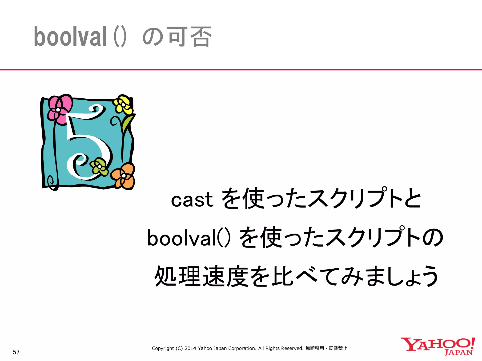 57 
boolval() の可否 
cast を使ったスクリプトと 
boolval() を使ったスクリプトの 
処理速度を比べてみましょう 
Copyright (C) 2014 Yahoo Japan Corporation. All Rights Reserved. 無断引用・転載禁止 
 