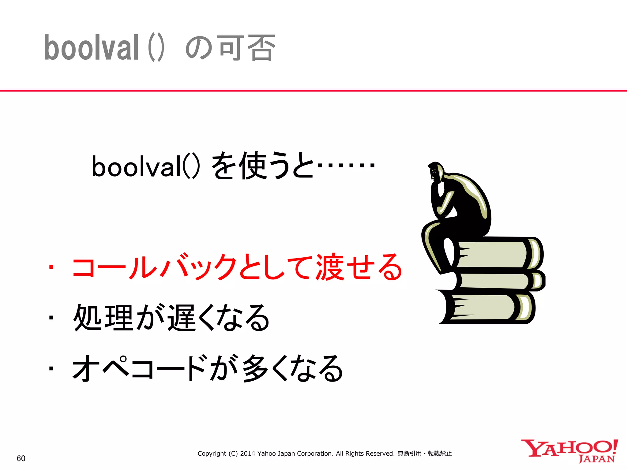 60 
boolval() の可否 
boolval() を使うと…… 
• コールバックとして渡せる 
• 処理が遅くなる 
• オペコードが多くなる 
Copyright (C) 2014 Yahoo Japan Corporation. All Rights Reserved. 無断引用・転載禁止 
 