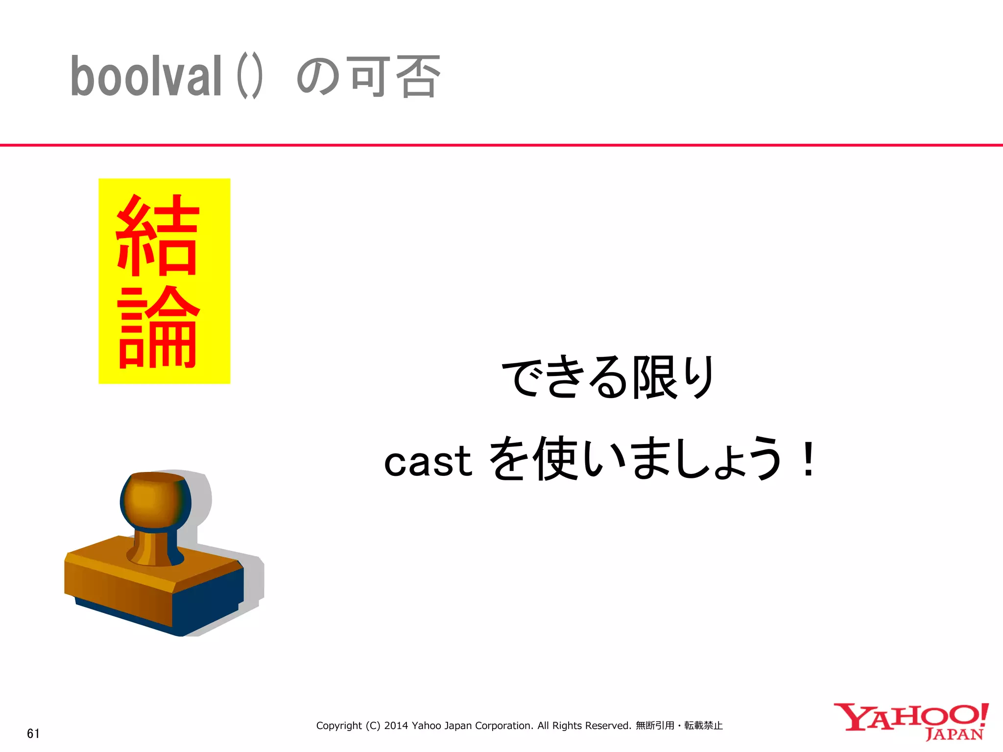 61 
boolval() の可否 
できる限り 
cast を使いましょう！ 
結論 
Copyright (C) 2014 Yahoo Japan Corporation. All Rights Reserved. 無断引用・転載禁止 
 