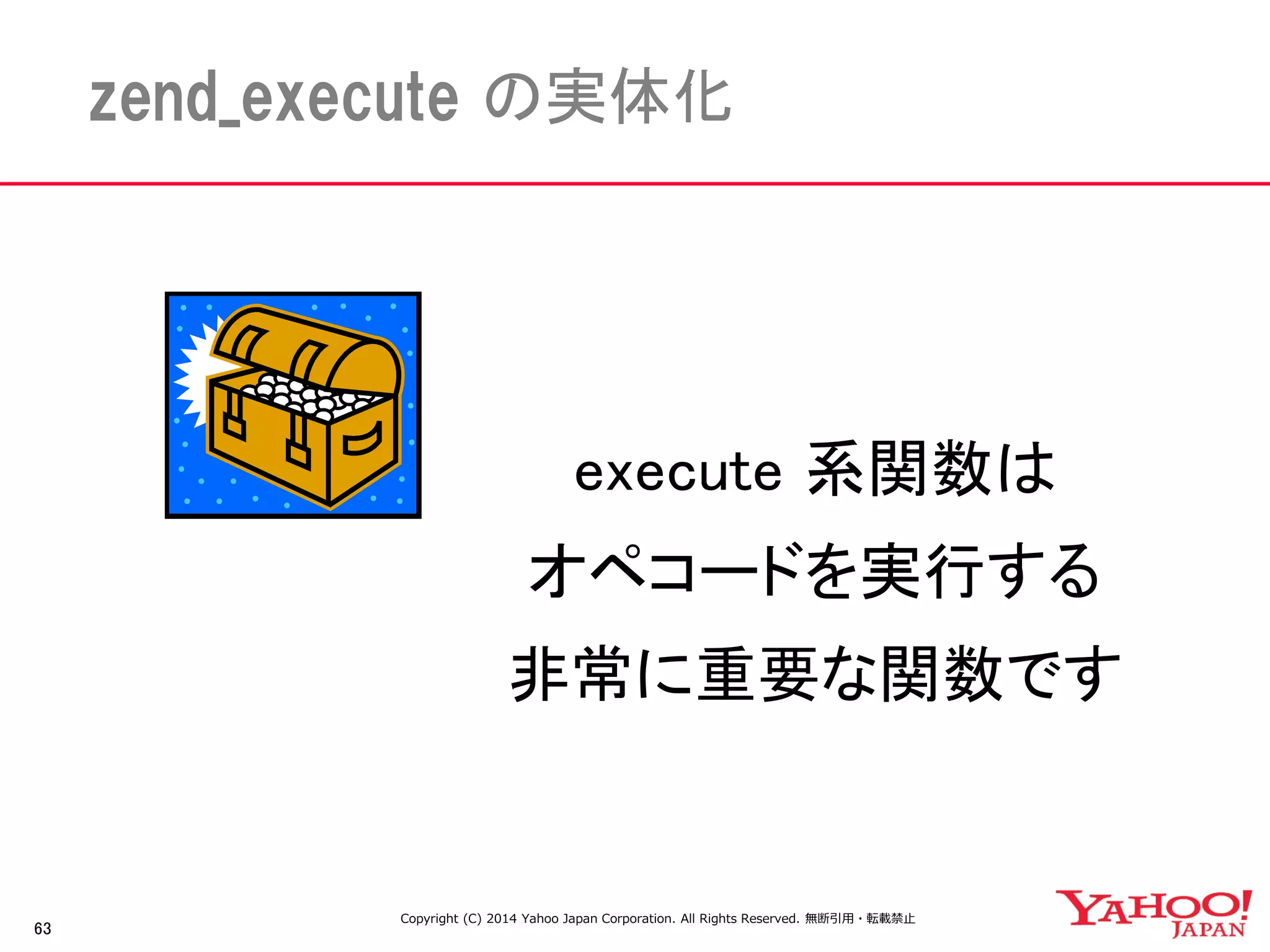 63 
zend_execute の実体化 
execute 系関数は 
オペコードを実行する 
非常に重要な関数です 
Copyright (C) 2014 Yahoo Japan Corporation. All Rights Reserved. 無断引用・転載禁止 
 