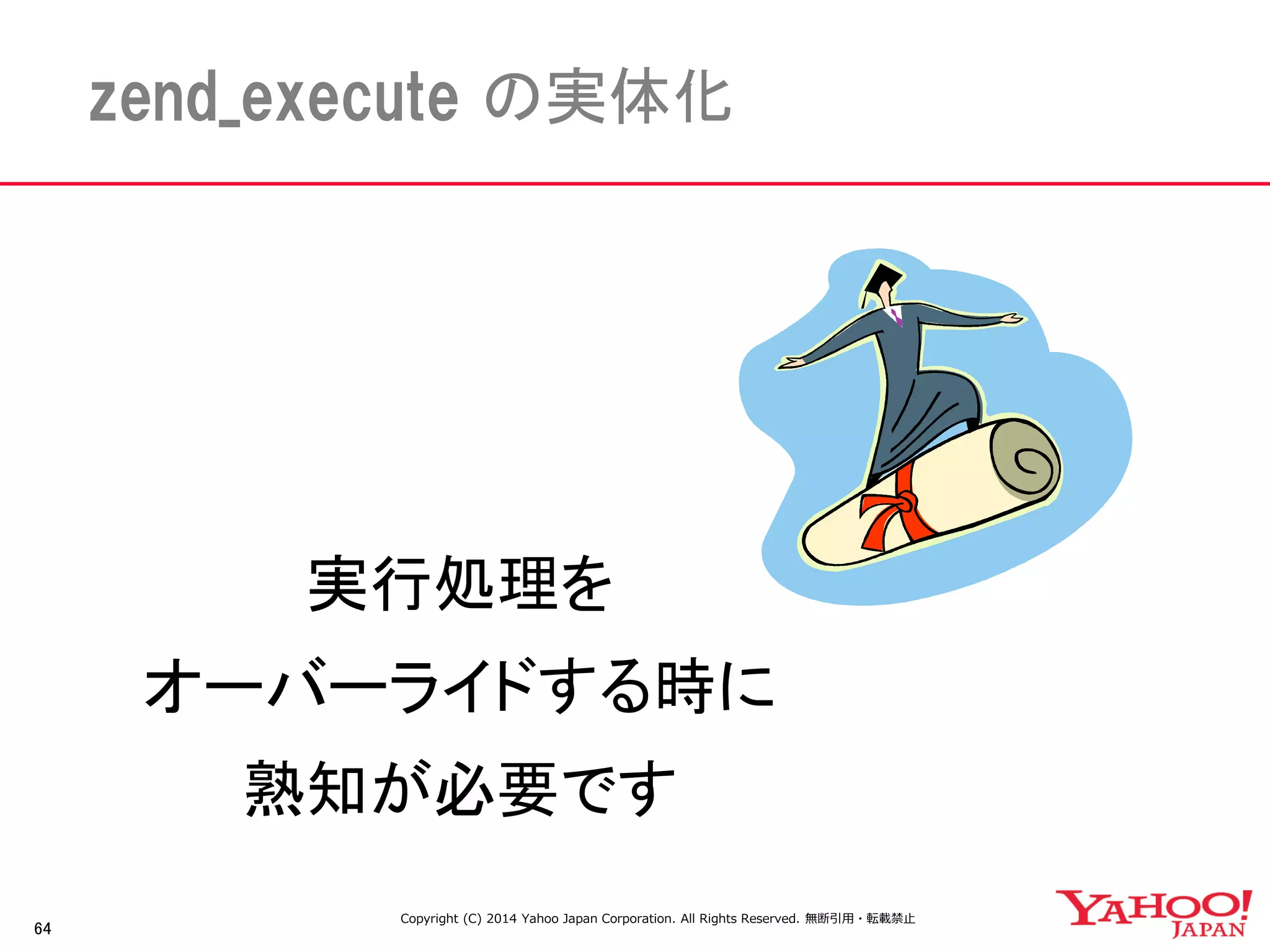 64 
zend_execute の実体化 
実行処理を 
オーバーライドする時に 
熟知が必要です 
Copyright (C) 2014 Yahoo Japan Corporation. All Rights Reserved. 無断引用・転載禁止 
 