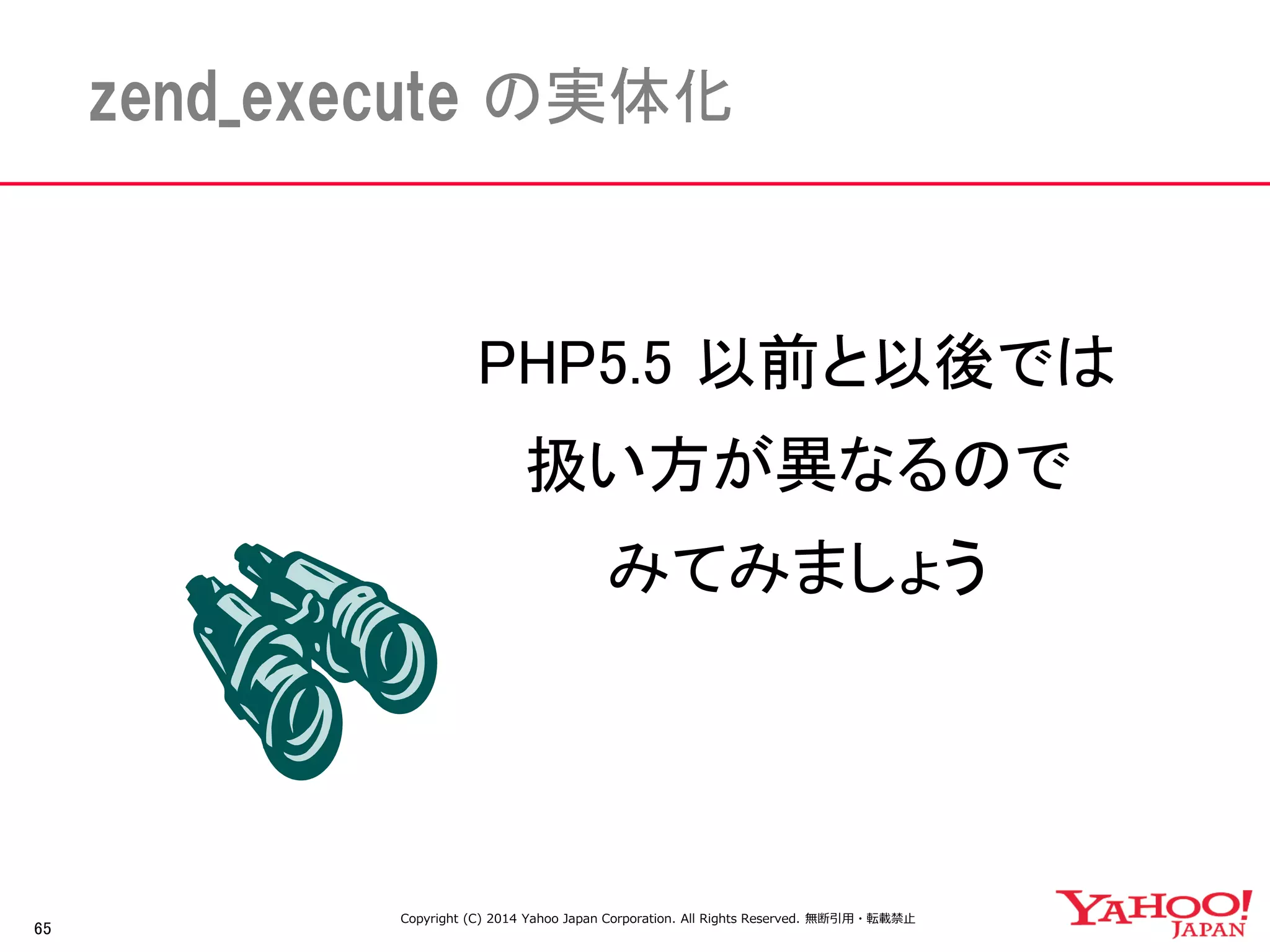 65 
zend_execute の実体化 
PHP5.5 以前と以後では 
扱い方が異なるので 
みてみましょう 
Copyright (C) 2014 Yahoo Japan Corporation. All Rights Reserved. 無断引用・転載禁止 
 
