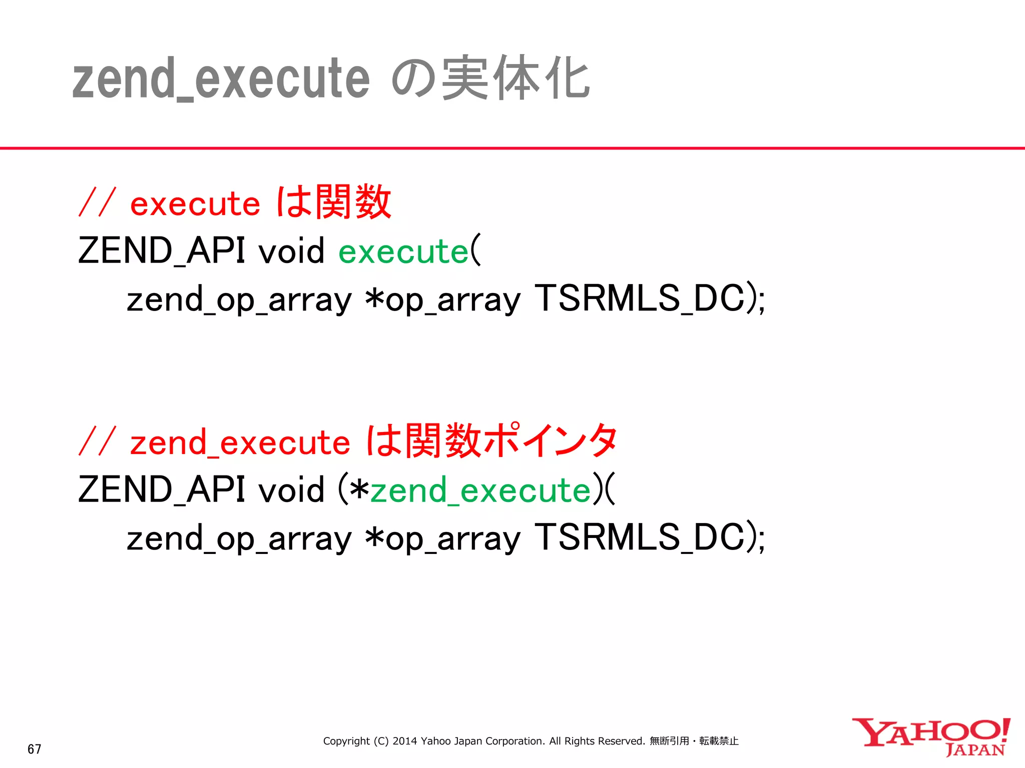 // execute は関数 
ZEND_API void execute( 
zend_op_array *op_array TSRMLS_DC); 
// zend_execute は関数ポインタ 
ZEND_API void (*zend_execute)( 
zend_op_array *op_array TSRMLS_DC); 
67 
zend_execute の実体化 
Copyright (C) 2014 Yahoo Japan Corporation. All Rights Reserved. 無断引用・転載禁止  