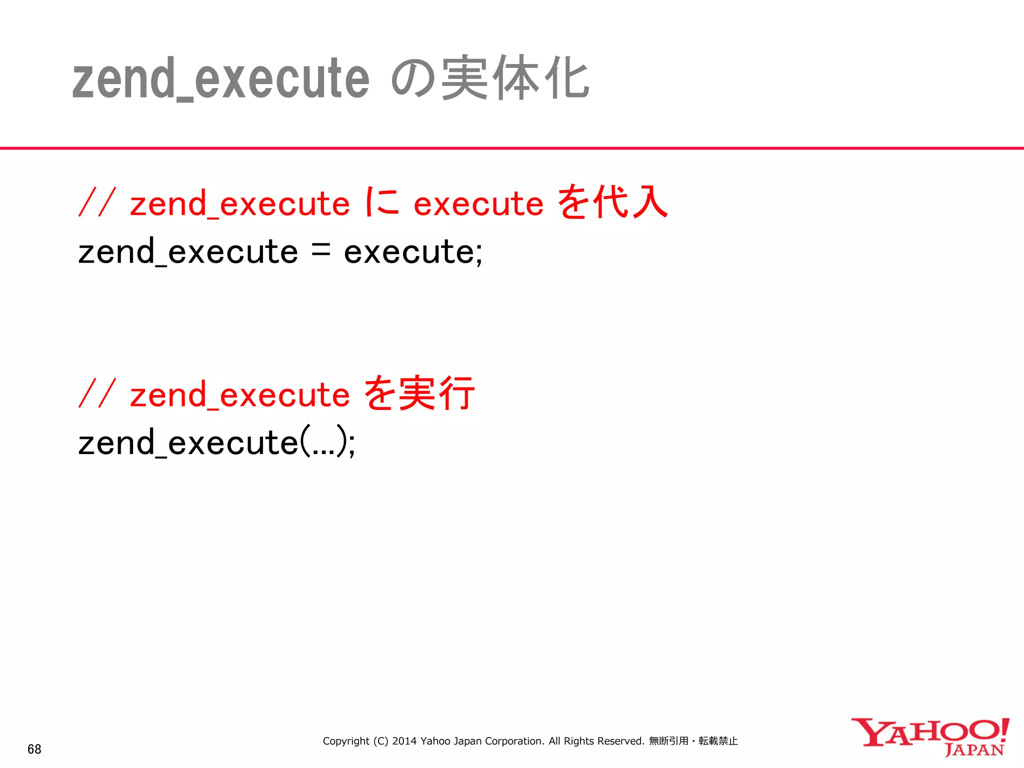 // zend_execute に execute を代入 
zend_execute = execute; 
// zend_execute を実行 
zend_execute(...); 
68 
zend_execute の実体化 
Copyright (C) 2014 Yahoo Japan Corporation. All Rights Reserved. 無断引用・転載禁止  