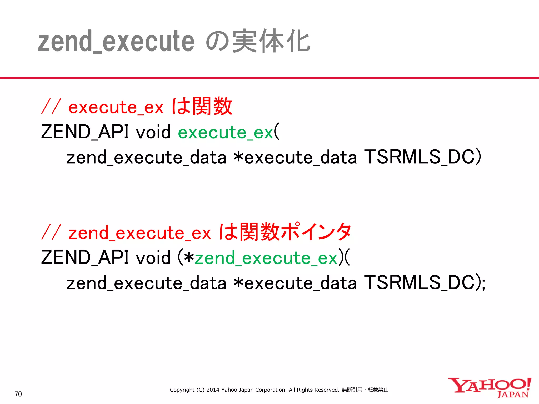 // execute_ex は関数 
ZEND_API void execute_ex( 
zend_execute_data *execute_data TSRMLS_DC) 
// zend_execute_ex は関数ポインタ 
ZEND_API void (*zend_execute_ex)( 
zend_execute_data *execute_data TSRMLS_DC); 
70 
zend_execute の実体化 
Copyright (C) 2014 Yahoo Japan Corporation. All Rights Reserved. 無断引用・転載禁止  