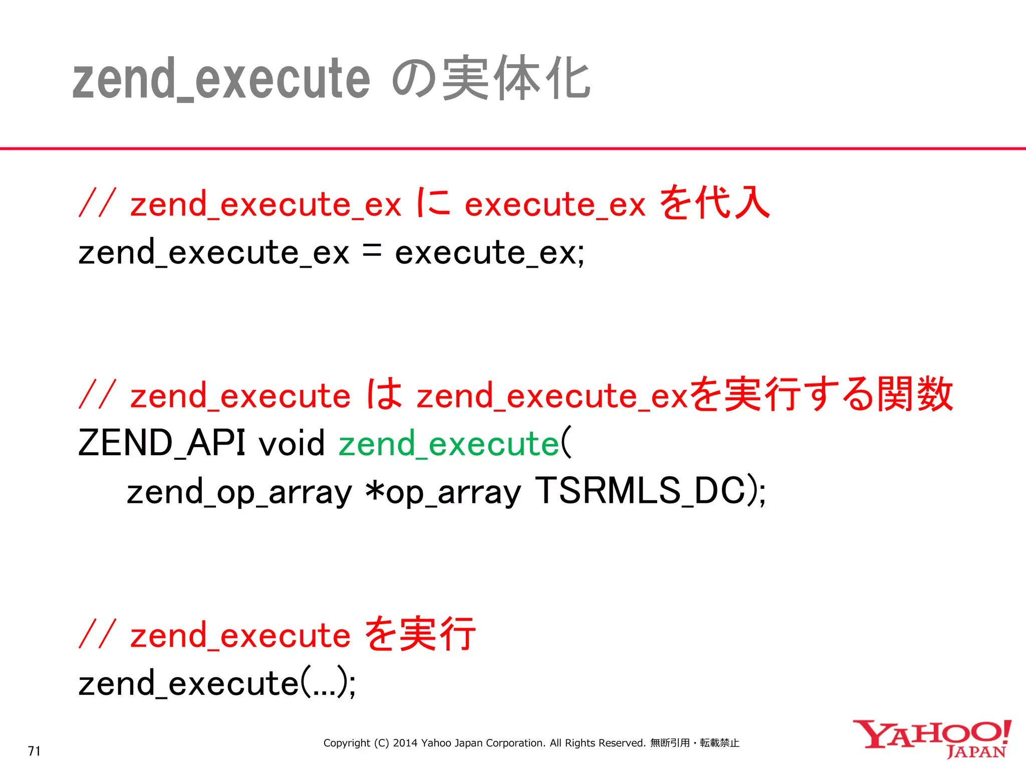// zend_execute_ex に execute_ex を代入 
zend_execute_ex = execute_ex; 
// zend_execute は zend_execute_exを実行する関数 
ZEND_API void zend_execute( 
zend_op_array *op_array TSRMLS_DC); 
// zend_execute を実行 
zend_execute(...); 
71 
zend_execute の実体化 
Copyright (C) 2014 Yahoo Japan Corporation. All Rights Reserved. 無断引用・転載禁止  