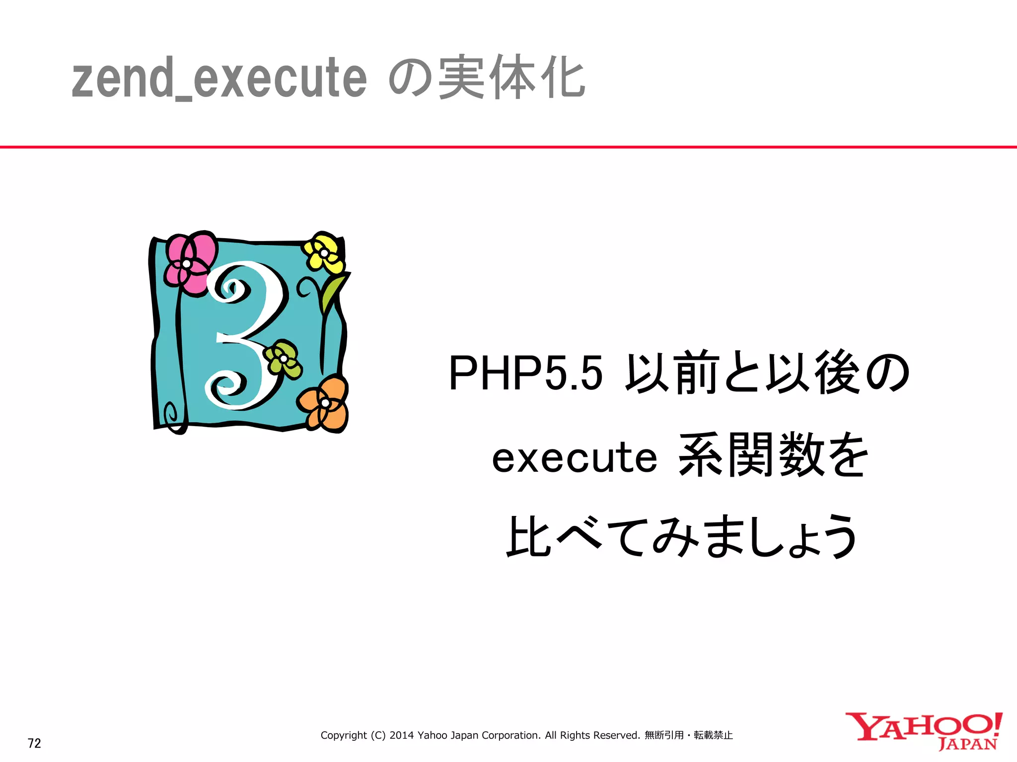 72 
zend_execute の実体化 
PHP5.5 以前と以後の 
execute 系関数を 
比べてみましょう 
Copyright (C) 2014 Yahoo Japan Corporation. All Rights Reserved. 無断引用・転載禁止 
 