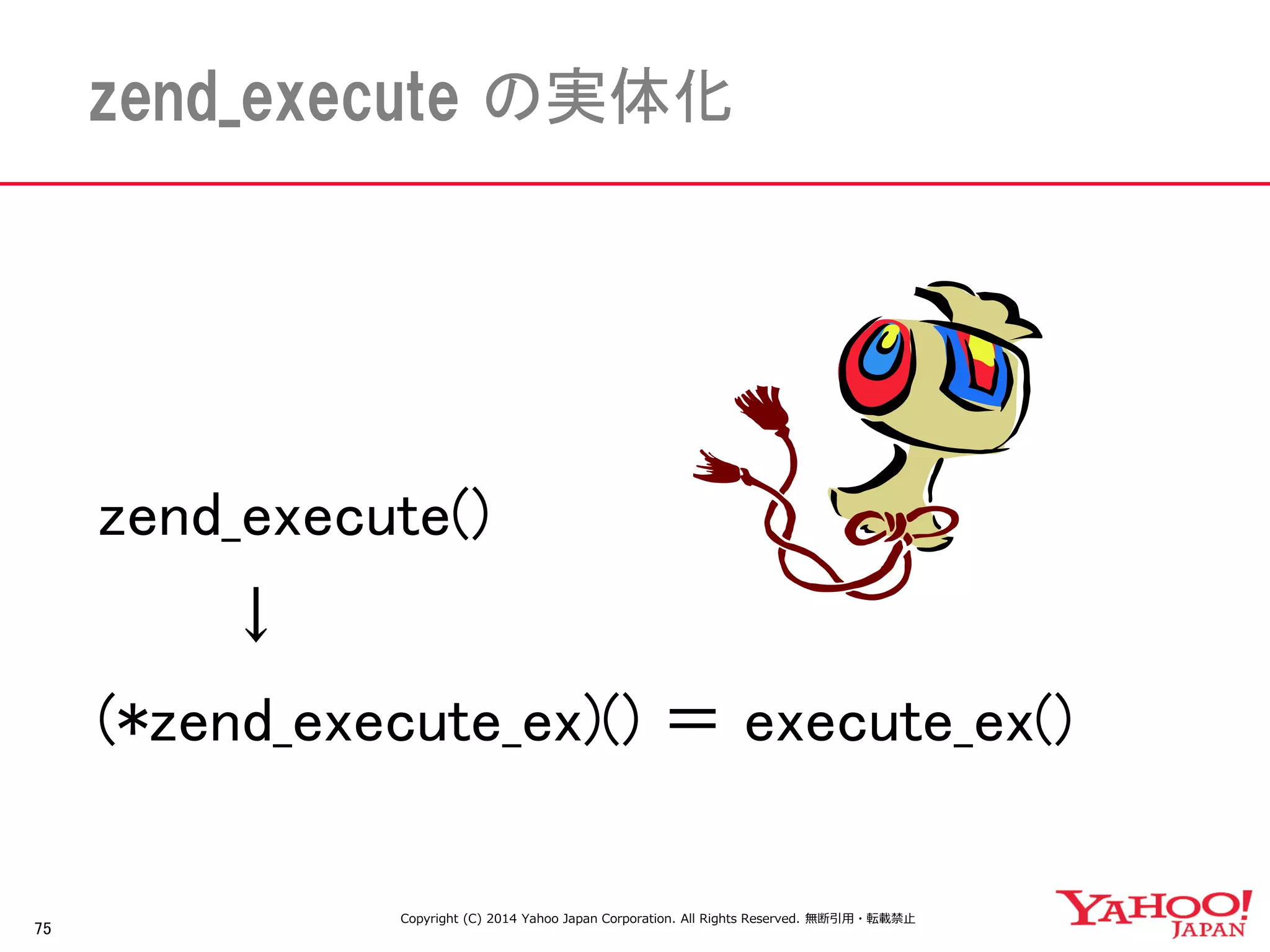 75 
zend_execute の実体化 
zend_execute() 
↓ 
(*zend_execute_ex)() ＝ execute_ex() 
Copyright (C) 2014 Yahoo Japan Corporation. All Rights Reserved. 無断引用・転載禁止  