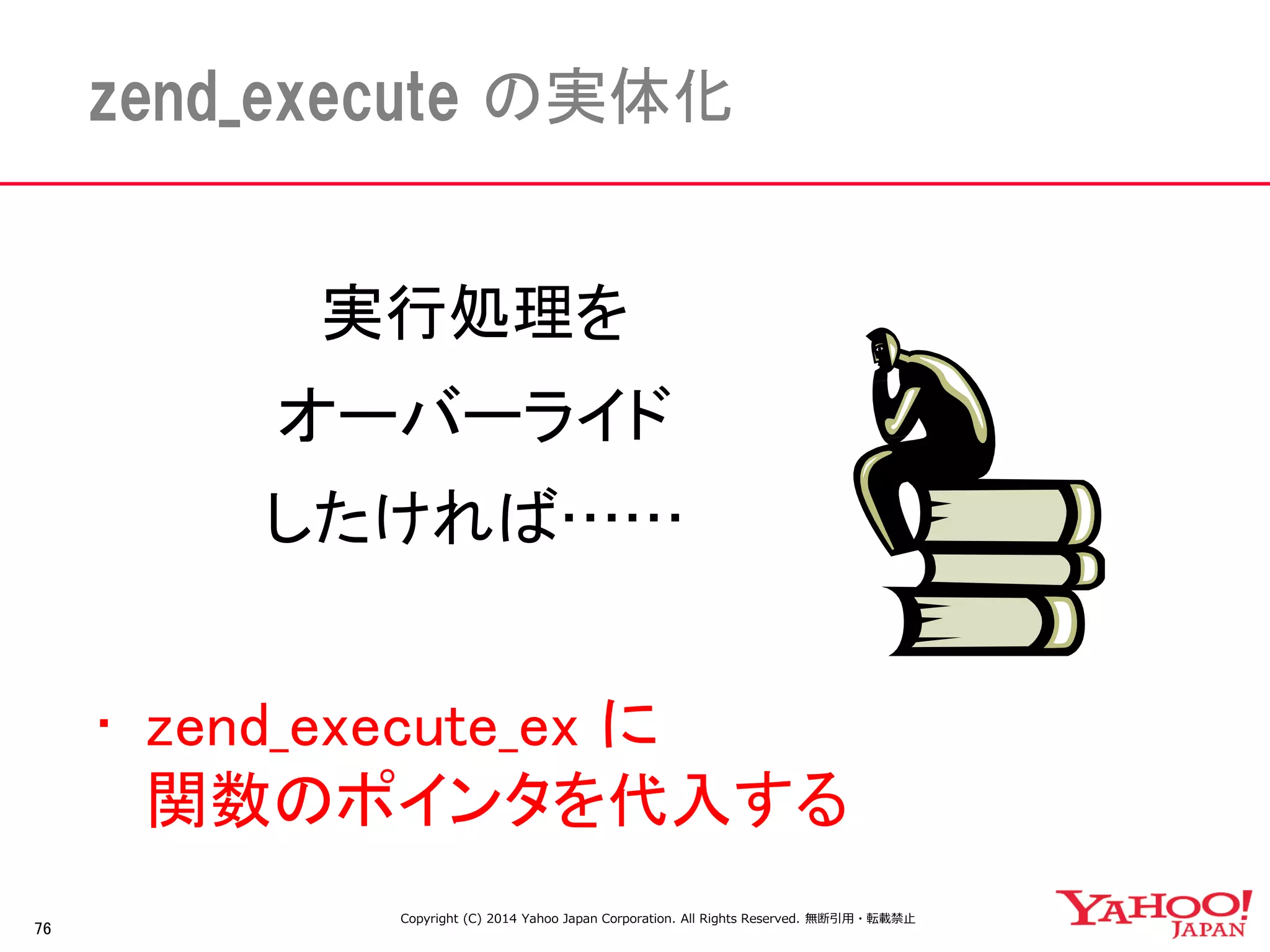 76 
zend_execute の実体化 
実行処理を 
オーバーライド 
したければ…… 
• zend_execute_ex に 
関数のポインタを代入する 
Copyright (C) 2014 Yahoo Japan Corporation. All Rights Reserved. 無断引用・転載禁止 
 
