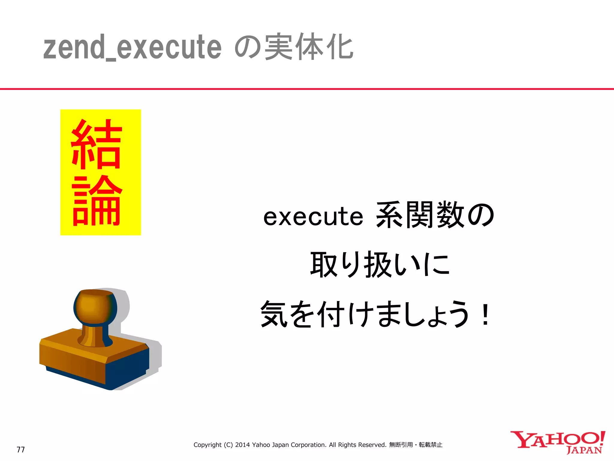 77 
zend_execute の実体化 
execute 系関数の 
取り扱いに 
気を付けましょう！ 
結論 
Copyright (C) 2014 Yahoo Japan Corporation. All Rights Reserved. 無断引用・転載禁止 
 