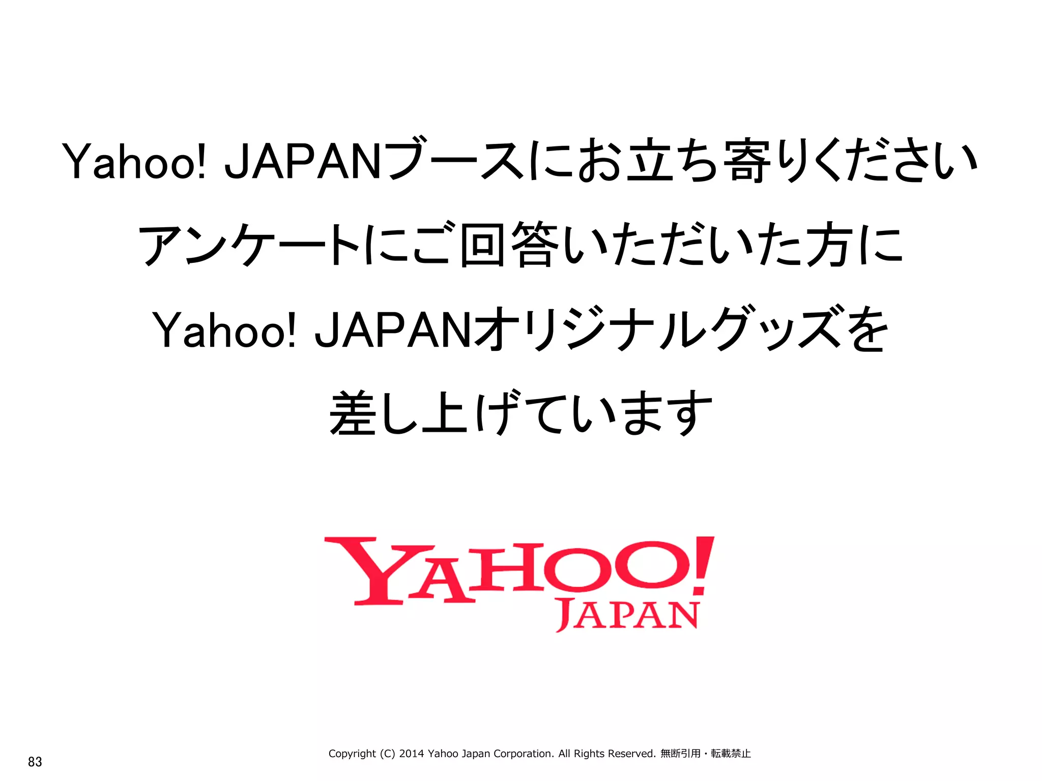 83 
Copyright (C) 2014 Yahoo Japan Corporation. All Rights Reserved. 無断引用・転載禁止 
Yahoo! JAPANブースにお立ち寄りください 
アンケートにご回答いただいた方に 
Yahoo! JAPANオリジナルグッズを 
差し上げています 
