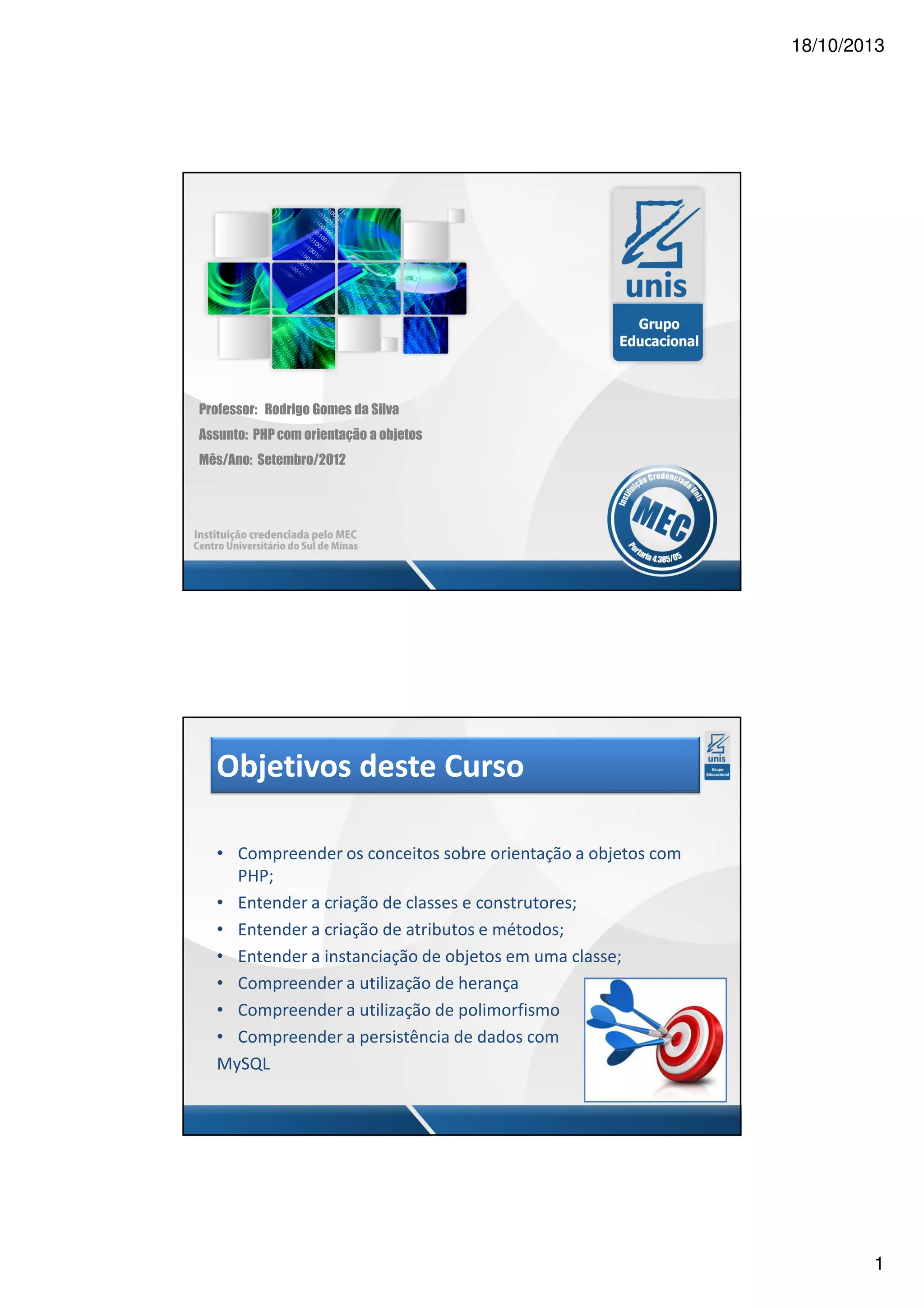 18/10/2013 Professor: Rodrigo Gomes da Silva Assunto: PHP com orientação a objetos Mês/Ano: Setembro/2012 Objetivos deste Curso • Compreender os conceitos sobre orientação a objetos com PHP; • Entender a criação de classes e construtores; • Entender a criação de atributos e métodos; • Entender a instanciação de objetos em uma classe; • Compreender a utilização de herança • Compreender a utilização de polimorfismo • Compreender a persistência de dados com MySQL 1 