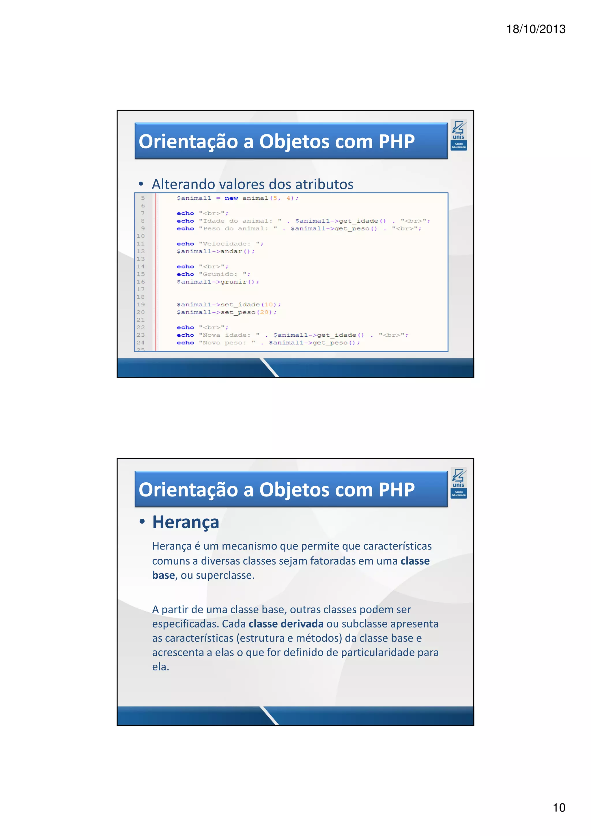 18/10/2013 Orientação a Objetos com PHP • Alterando valores dos atributos Orientação a Objetos com PHP • Herança Herança é um mecanismo que permite que características comuns a diversas classes sejam fatoradas em uma classe base, ou superclasse. A partir de uma classe base, outras classes podem ser especificadas. Cada classe derivada ou subclasse apresenta as características (estrutura e métodos) da classe base e acrescenta a elas o que for definido de particularidade para ela. 10 
