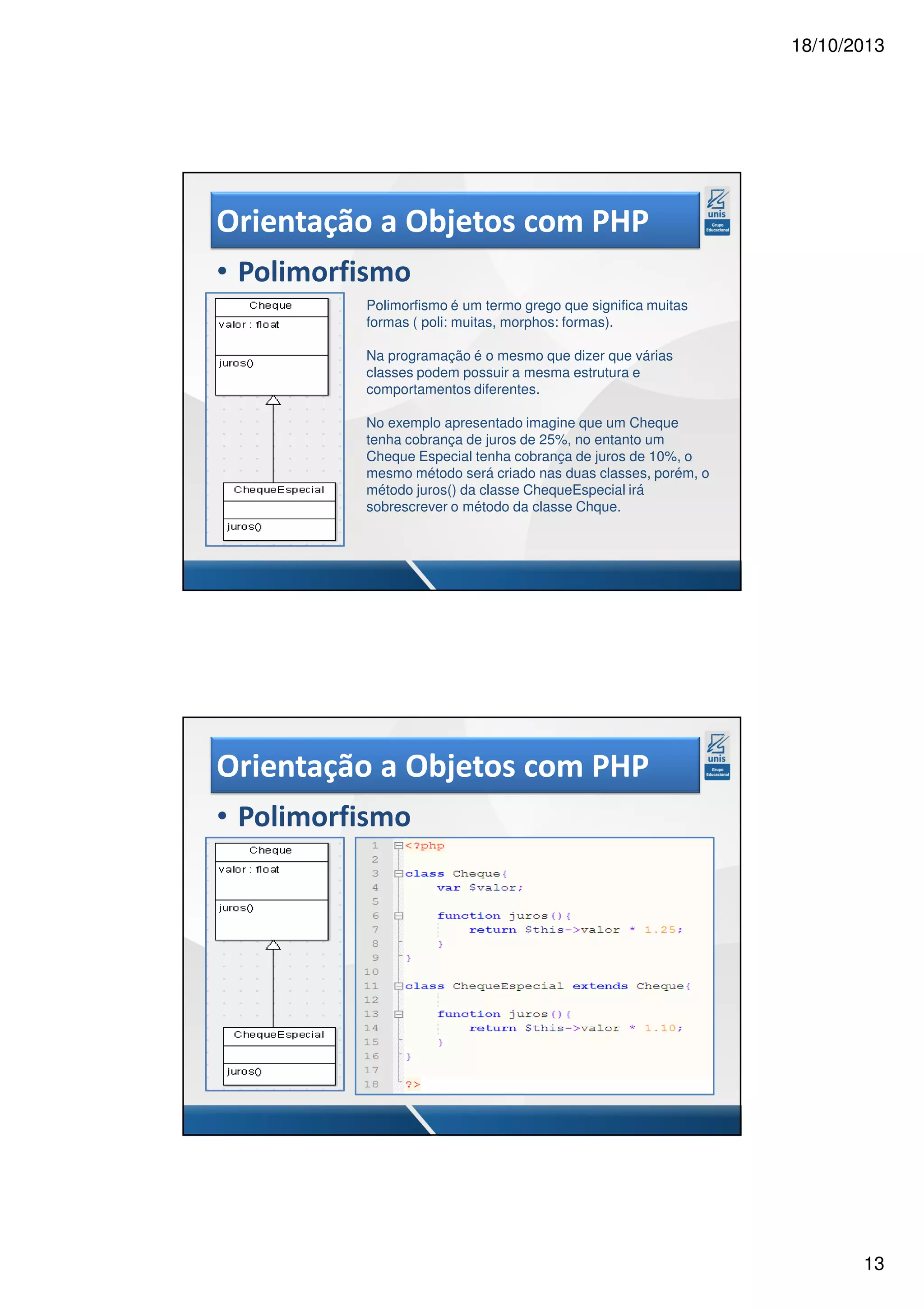 18/10/2013 Orientação a Objetos com PHP • Polimorfismo Polimorfismo é um termo grego que significa muitas formas ( poli: muitas, morphos: formas). Na programação é o mesmo que dizer que várias classes podem possuir a mesma estrutura e comportamentos diferentes. No exemplo apresentado imagine que um Cheque tenha cobrança de juros de 25%, no entanto um Cheque Especial tenha cobrança de juros de 10%, o mesmo método será criado nas duas classes, porém, o método juros() da classe ChequeEspecial irá sobrescrever o método da classe Chque. Orientação a Objetos com PHP • Polimorfismo 13 