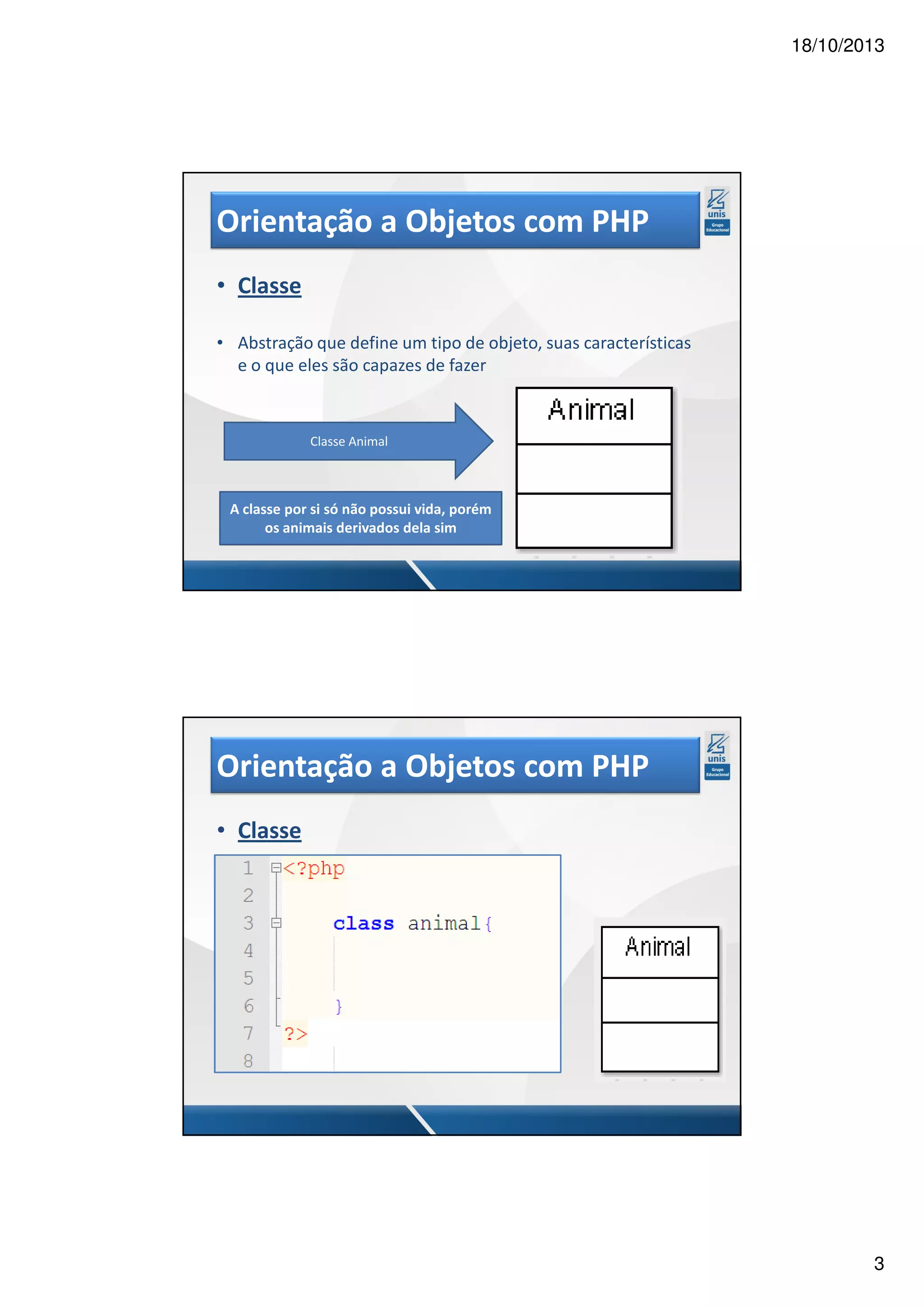 18/10/2013 Orientação a Objetos com PHP • Classe • Abstração que define um tipo de objeto, suas características e o que eles são capazes de fazer Classe Animal A classe por si só não possui vida, porém os animais derivados dela sim Orientação a Objetos com PHP • Classe 3 