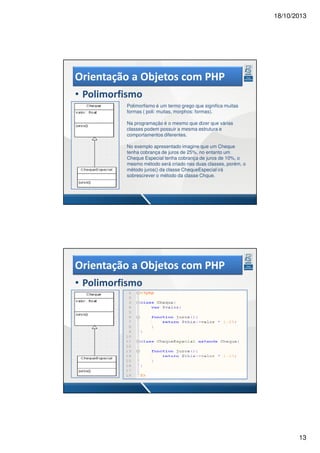 18/10/2013

Orientação a Objetos com PHP
• Polimorfismo
Polimorfismo é um termo grego que significa muitas
formas ( poli: muitas, morphos: formas).
Na programação é o mesmo que dizer que várias
classes podem possuir a mesma estrutura e
comportamentos diferentes.
No exemplo apresentado imagine que um Cheque
tenha cobrança de juros de 25%, no entanto um
Cheque Especial tenha cobrança de juros de 10%, o
mesmo método será criado nas duas classes, porém, o
método juros() da classe ChequeEspecial irá
sobrescrever o método da classe Chque.

Orientação a Objetos com PHP
• Polimorfismo

13

 
