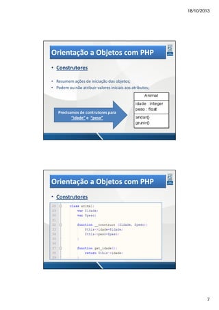 18/10/2013

Orientação a Objetos com PHP
• Construtores
• Resumem ações de iniciação dos objetos;
• Podem ou não atribuir valores iniciais aos atributos;

Precisamos de contrutores para
“idade” e “peso”

Orientação a Objetos com PHP
• Construtores

7

 