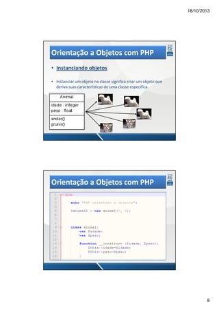 18/10/2013

Orientação a Objetos com PHP
• Instanciando objetos
• Instanciar um objeto na classe significa criar um objeto que
deriva suas características de uma classe específica.

Orientação a Objetos com PHP
• Instanciando objetos
• Instanciar um objeto na classe significa criar um objeto que
deriva suas características de uma classe específica.

8

 
