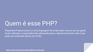Quem é esse PHP?
(Hypertext Preprocessor) é uma linguagem de script open source de uso geral,
muito utilizada, e especialmente adequada para o desenvolvimento web e que
pode ser embutida dentro do HTML.
https://secure.php.net/manual/pt_BR/intro-whatis.php
 
