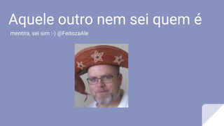 Aquele outro nem sei quem é
mentira, sei sim :-) @FeitozaAle
 