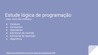 Estude lógica de programação
● Variáveis
● Constantes
● Operadores
● Estruturas de controle
● Estruturas de repetição
● Algoritmos
https://www.schoolofnet.com/curso-logica-de-programacao/3389
caso você não conheça
 