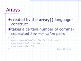 Arrays
created by the array() language-
construct
takes a certain number of comma-
separated key => value pairs
<?php
$arr = array("foo" => "bar", 12 => true);
echo $arr["foo"]; // bar
echo $arr[12]; // 1
?> (see it here)
 