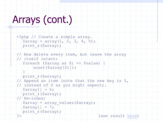 Arrays (cont.)
<?php // Create a simple array.
$array = array(1, 2, 3, 4, 5);
print_r($array);
// Now delete every item, but leave the array
// itself intact:
foreach ($array as $i => $value) {
unset($array[$i]);
}
print_r($array);
// Append an item (note that the new key is 5,
// instead of 0 as you might expect).
$array[] = 6;
print_r($array);
// Re-index:
$array = array_values($array);
$array[] = 7;
print_r($array);
?> (see result here)
 