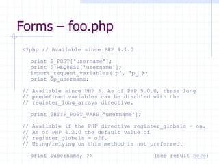 Forms – foo.php
<?php // Available since PHP 4.1.0
print $_POST['username'];
print $_REQUEST['username'];
import_request_variables('p', 'p_');
print $p_username;
// Available since PHP 3. As of PHP 5.0.0, these long
// predefined variables can be disabled with the
// register_long_arrays directive.
print $HTTP_POST_VARS['username'];
// Available if the PHP directive register_globals = on.
// As of PHP 4.2.0 the default value of
// register_globals = off.
// Using/relying on this method is not preferred.
print $username; ?> (see result here)
 