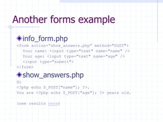 Another forms example
info_form.php
<form action=“show_answers.php” method="POST">
Your name: <input type="text" name="name" />
Your age: <input type="text" name="age" />
<input type="submit">
</form>
show_answers.php
Hi
<?php echo $_POST["name"]; ?>.
You are <?php echo $_POST["age"]; ?> years old.
(see results here)
 