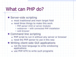What can PHP do?
Server-side scripting
 most traditional and main target field
 need three things to make this work
 PHP parser (CGI or server module)
 webserver – with connected PHP installation
 web browser
Command line scripting
 PHP script to run it without any server or browser
 need the PHP parser to use it this way
Writing client-side GUI applications
 not the best language to write windowing
applications
 use PHP-GTK to write such programs
 