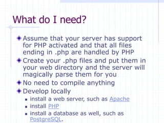 What do I need?
Assume that your server has support
for PHP activated and that all files
ending in .php are handled by PHP
Create your .php files and put them in
your web directory and the server will
magically parse them for you
No need to compile anything
Develop locally
 install a web server, such as Apache
 install PHP
 install a database as well, such as
PostgreSQL.
 