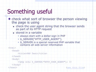 Something useful
check what sort of browser the person viewing
the page is using
 check the user agent string that the browser sends
as part of its HTTP request
 stored in a variable
 always start with a dollar-sign in PHP
 $_SERVER["HTTP_USER_AGENT"].
 $_SERVER is a special reserved PHP variable that
contains all web server information
<html>
<head>
<title>PHP Test</title>
</head>
<body>
<?php echo $_SERVER["HTTP_USER_AGENT"]; ?>
</body>
</html> (see this file)
 