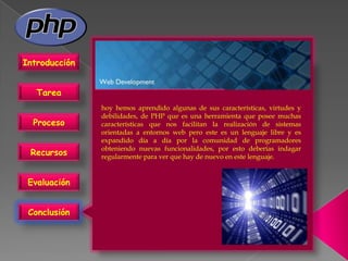 Introducción


   Tarea
               hoy hemos aprendido algunas de sus características, virtudes y
               debilidades, de PHP que es una herramienta que posee muchas
  Proceso      características que nos facilitan la realización de sistemas
               orientadas a entornos web pero este es un lenguaje libre y es
               expandido día a día por la comunidad de programadores
               obteniendo nuevas funcionalidades, por esto deberías indagar
 Recursos      regularmente para ver que hay de nuevo en este lenguaje.


 Evaluación


 Conclusión
 