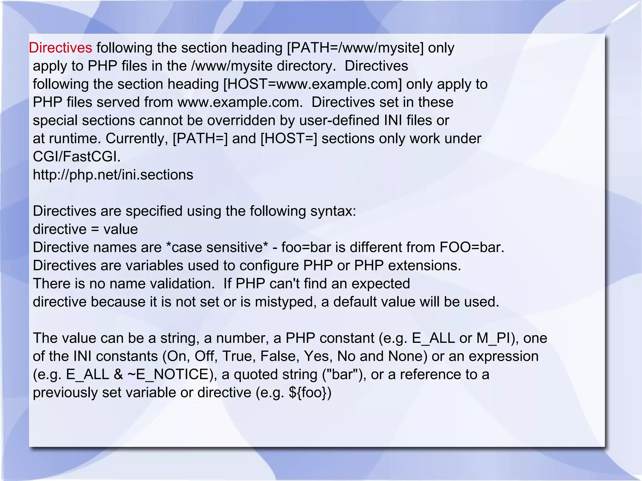 Directives following the section heading [PATH=/www/mysite] only apply to PHP files in the /www/mysite directory. Directives following the section heading [HOST=www.example.com] only apply to PHP files served from www.example.com. Directives set in these special sections cannot be overridden by user-defined INI files or at runtime. Currently, [PATH=] and [HOST=] sections only work under CGI/FastCGI. http://php.net/ini.sections Directives are specified using the following syntax: directive = value Directive names are *case sensitive* - foo=bar is different from FOO=bar. Directives are variables used to configure PHP or PHP extensions. There is no name validation. If PHP can't find an expected directive because it is not set or is mistyped, a default value will be used. The value can be a string, a number, a PHP constant (e.g. E_ALL or M_PI), one of the INI constants (On, Off, True, False, Yes, No and None) or an expression (e.g. E_ALL & ~E_NOTICE), a quoted string (&quot;bar&quot;), or a reference to a previously set variable or directive (e.g. ${foo}) 