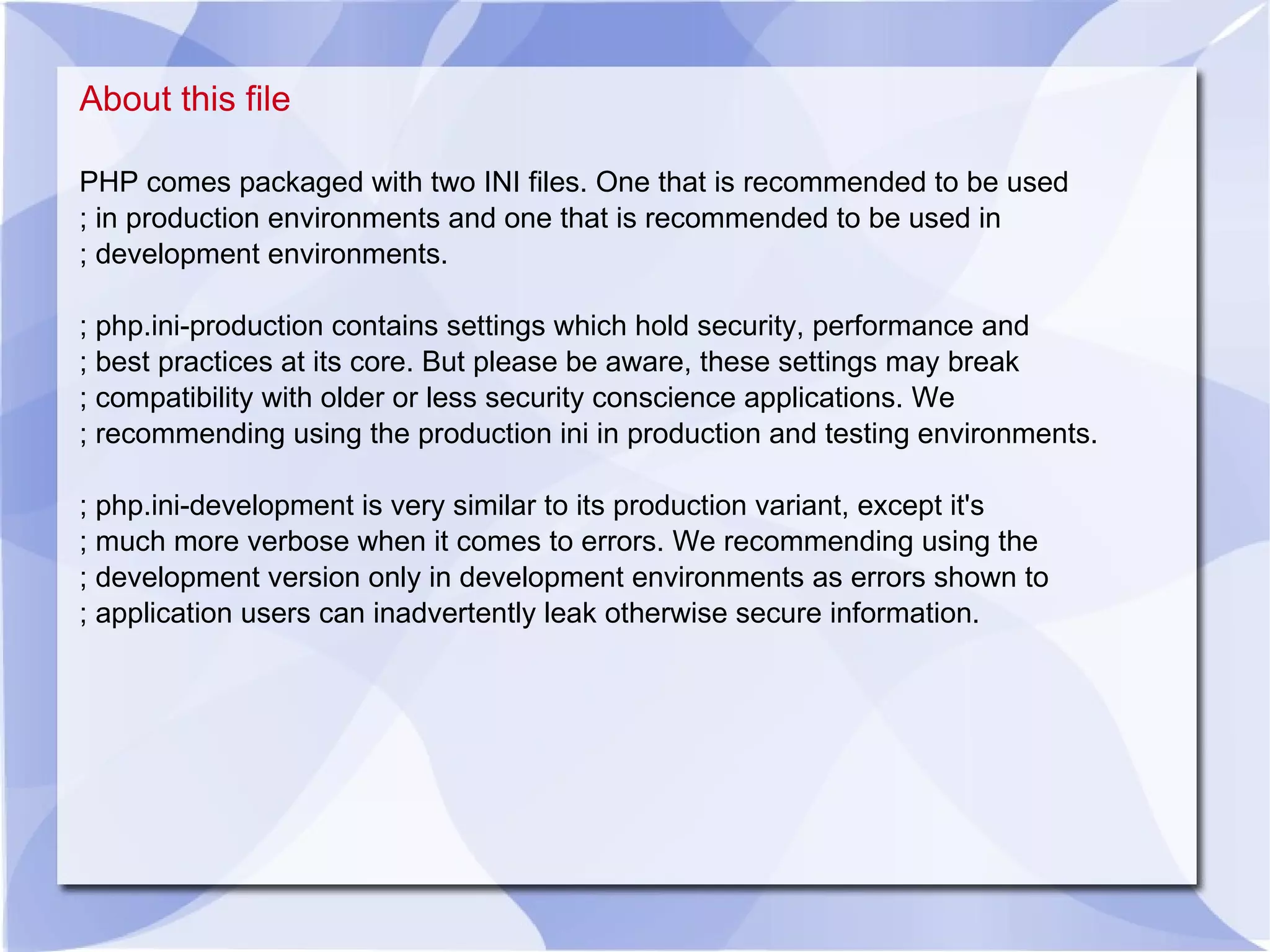 About this file PHP comes packaged with two INI files. One that is recommended to be used ; in production environments and one that is recommended to be used in ; development environments. ; php.ini-production contains settings which hold security, performance and ; best practices at its core. But please be aware, these settings may break ; compatibility with older or less security conscience applications. We ; recommending using the production ini in production and testing environments. ; php.ini-development is very similar to its production variant, except it's ; much more verbose when it comes to errors. We recommending using the ; development version only in development environments as errors shown to ; application users can inadvertently leak otherwise secure information. 